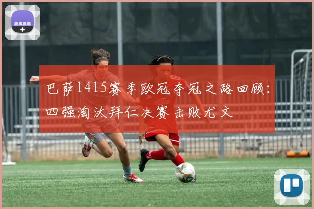 巴萨1415赛季欧冠夺冠之路回顾：四强淘汰拜仁决赛击败尤文