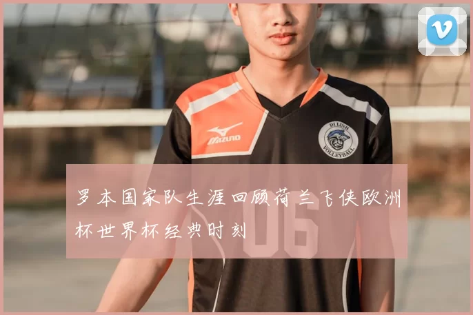 罗本国家队生涯回顾荷兰飞侠欧洲杯世界杯经典时刻