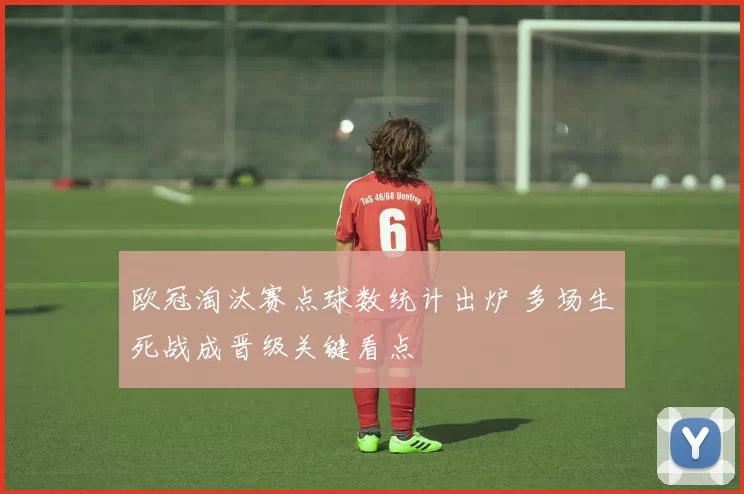 欧冠淘汰赛点球数统计出炉 多场生死战成晋级关键看点