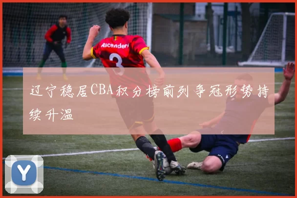 辽宁稳居CBA积分榜前列争冠形势持续升温