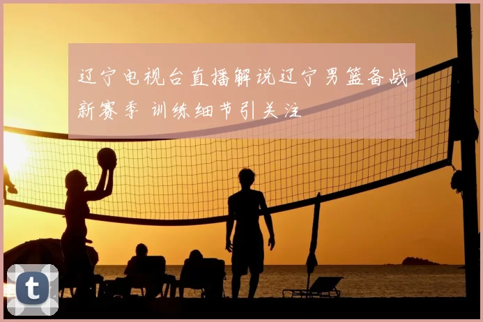 辽宁电视台直播解说辽宁男篮备战新赛季 训练细节引关注