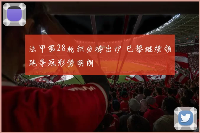 法甲第28轮积分榜出炉 巴黎继续领跑争冠形势明朗