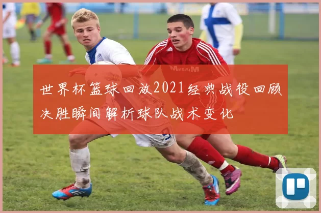 世界杯篮球回放2021经典战役回顾决胜瞬间解析球队战术变化