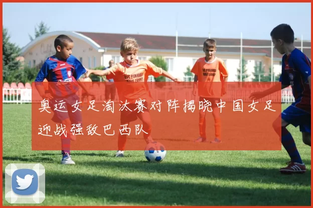 奥运女足淘汰赛对阵揭晓中国女足迎战强敌巴西队