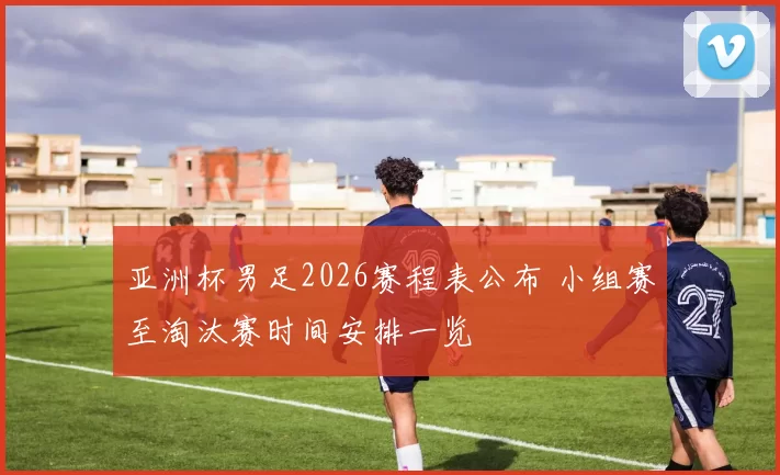 亚洲杯男足2026赛程表公布 小组赛至淘汰赛时间安排一览