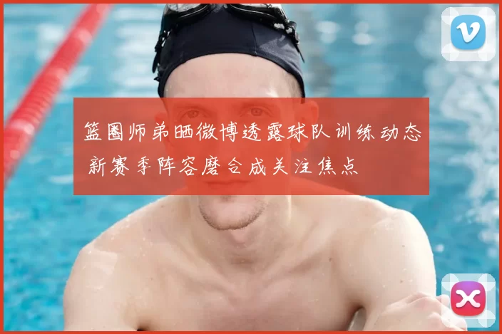 篮圈师弟晒微博透露球队训练动态 新赛季阵容磨合成关注焦点