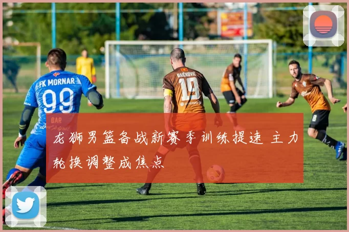 龙狮男篮备战新赛季训练提速 主力轮换调整成焦点