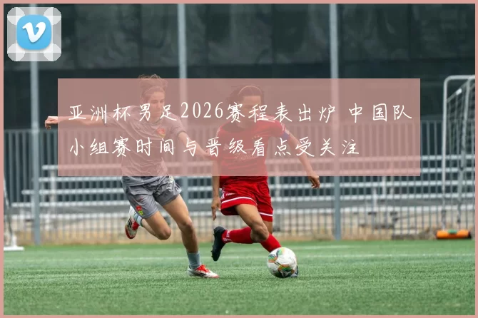 亚洲杯男足2026赛程表出炉 中国队小组赛时间与晋级看点受关注