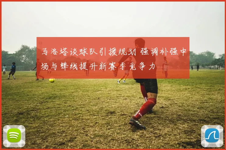 马洛塔谈球队引援规划 强调补强中场与锋线提升新赛季竞争力