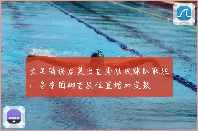 女足蒲伤后复出首秀助攻球队取胜,争夺国脚首发位置增加变数