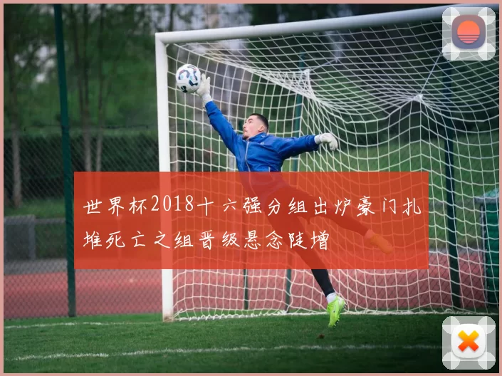 世界杯2018十六强分组出炉豪门扎堆死亡之组晋级悬念陡增