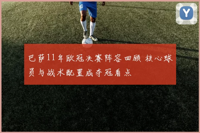 巴萨11年欧冠决赛阵容回顾 核心球员与战术配置成夺冠看点
