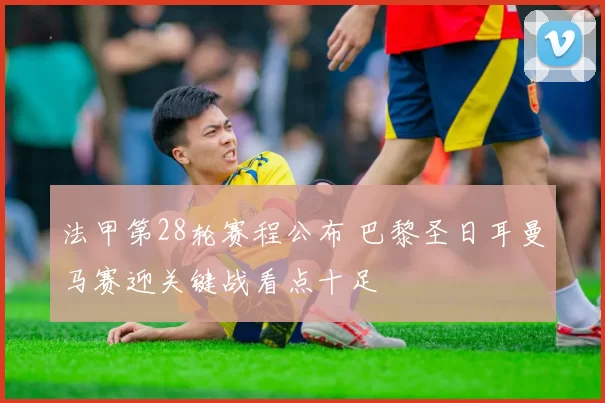 法甲第28轮赛程公布 巴黎圣日耳曼马赛迎关键战看点十足