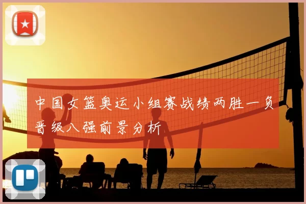 中国女篮奥运小组赛战绩两胜一负晋级八强前景分析
