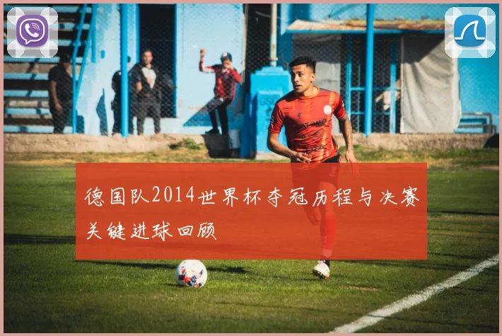 德国队2014世界杯夺冠历程与决赛关键进球回顾