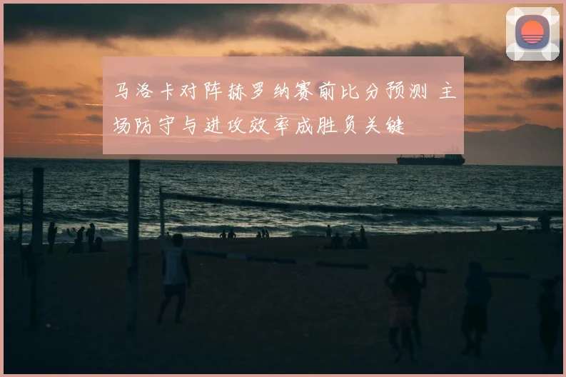 马洛卡对阵赫罗纳赛前比分预测 主场防守与进攻效率成胜负关键
