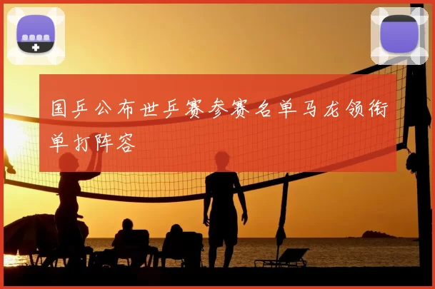 国乒公布世乒赛参赛名单马龙领衔单打阵容