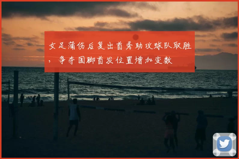 女足蒲伤后复出首秀助攻球队取胜，争夺国脚首发位置增加变数