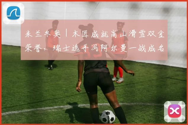 米兰冬奥|木匠成就高山滑雪双金荣誉,瑞士选手冯阿尔曼一战成名