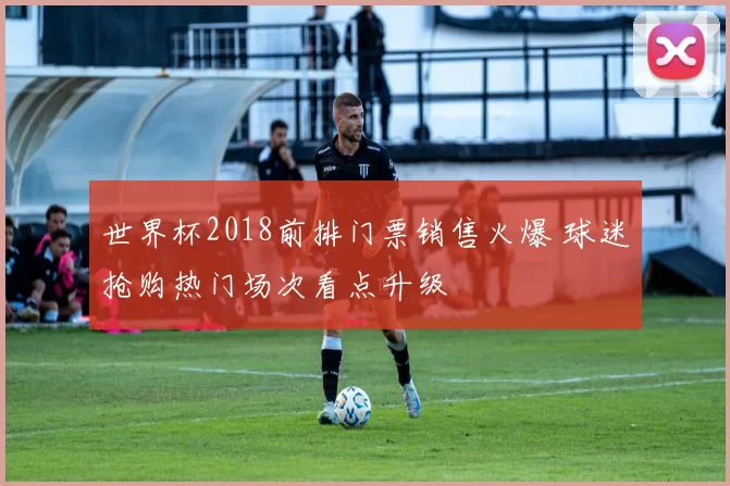 世界杯2018前排门票销售火爆 球迷抢购热门场次看点升级