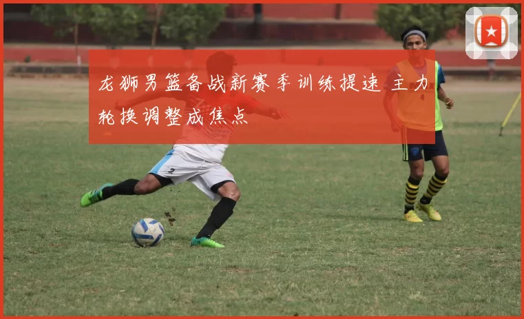 龙狮男篮备战新赛季训练提速 主力轮换调整成焦点