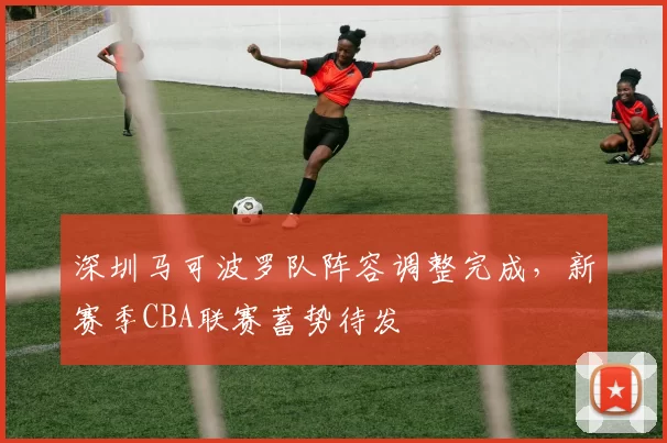 深圳马可波罗队阵容调整完成,新赛季CBA联赛蓄势待发