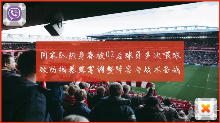 国家队热身赛被02后球员多次喂球致防线暴露需调整阵容与战术备战
