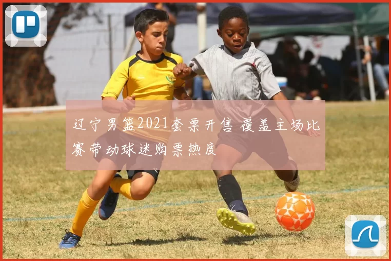 辽宁男篮2021套票开售 覆盖主场比赛带动球迷购票热度