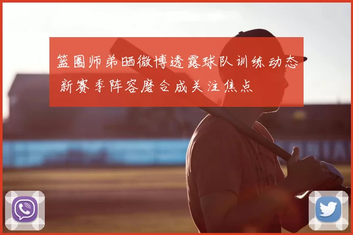 篮圈师弟晒微博透露球队训练动态 新赛季阵容磨合成关注焦点