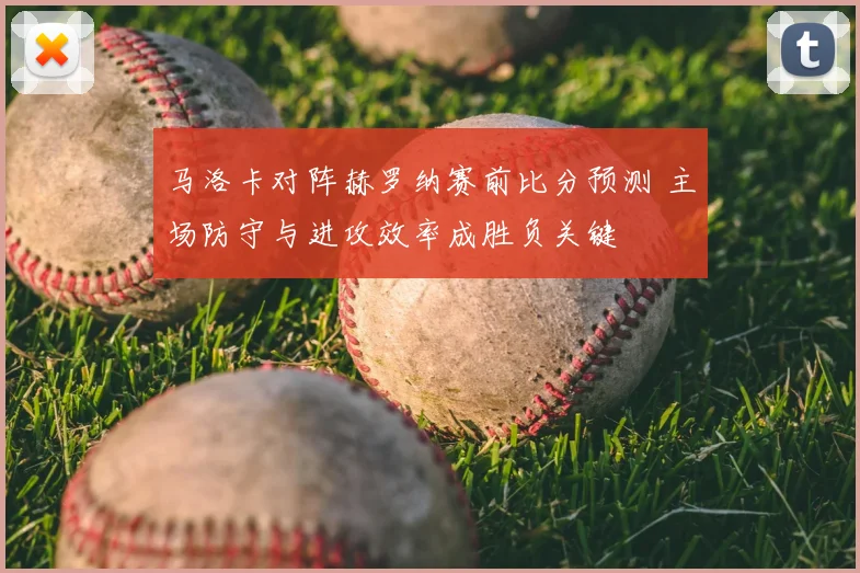 马洛卡对阵赫罗纳赛前比分预测 主场防守与进攻效率成胜负关键