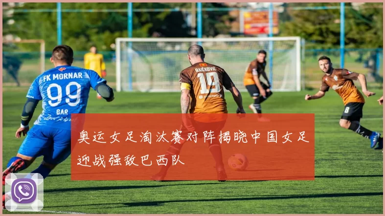 奥运女足淘汰赛对阵揭晓中国女足迎战强敌巴西队