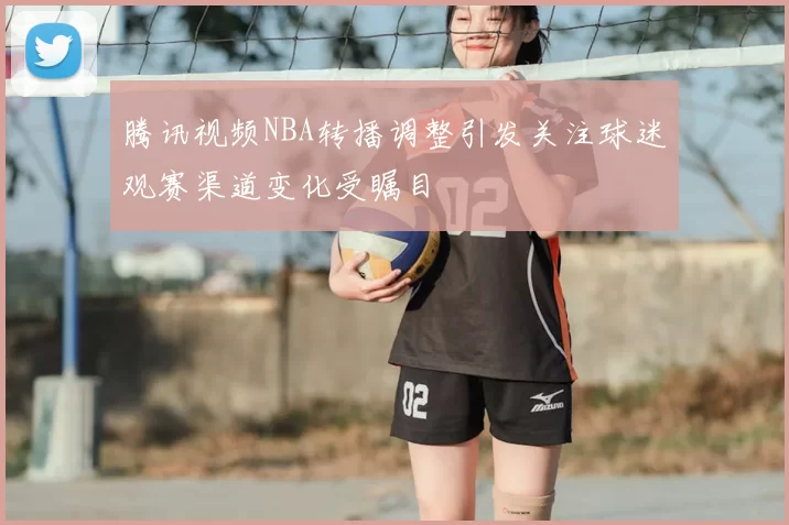 腾讯视频NBA转播调整引发关注球迷观赛渠道变化受瞩目