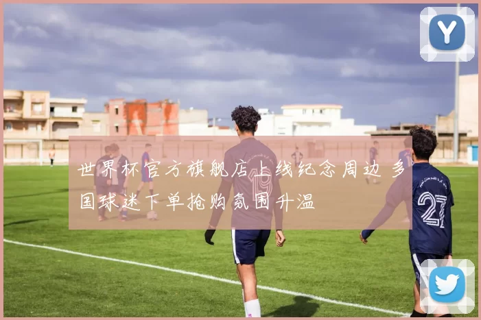 世界杯官方旗舰店上线纪念周边 多国球迷下单抢购氛围升温