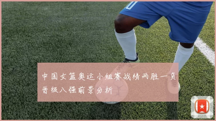 中国女篮奥运小组赛战绩两胜一负晋级八强前景分析