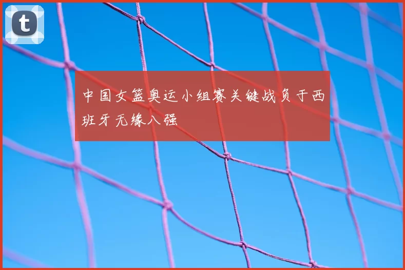 中国女篮奥运小组赛关键战负于西班牙无缘八强