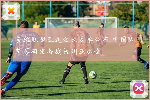 英雄联盟亚运会大名单公布 中国队阵容确定备战杭州亚运会