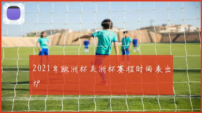 2021年欧洲杯美洲杯赛程时间表出炉