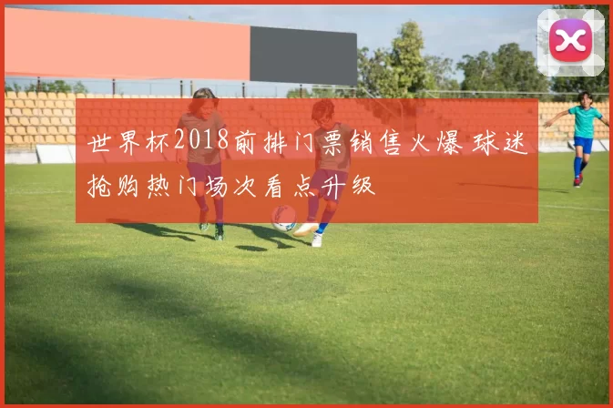 世界杯2018前排门票销售火爆 球迷抢购热门场次看点升级