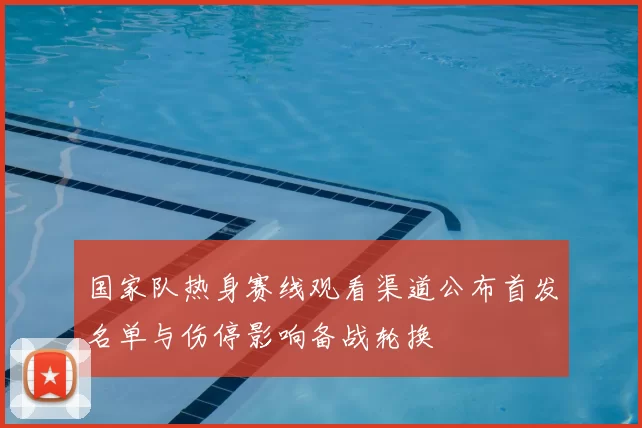 国家队热身赛线观看渠道公布首发名单与伤停影响备战轮换